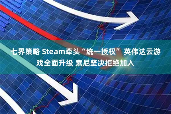 七界策略 Steam牵头“统一授权” 英伟达云游戏全面升级 索尼坚决拒绝加入