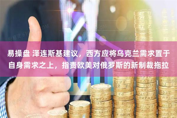 易操盘 泽连斯基建议，西方应将乌克兰需求置于自身需求之上，指责欧美对俄罗斯的新制裁拖拉