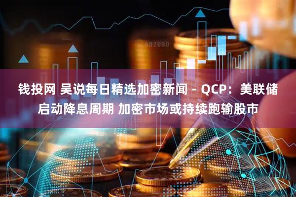钱投网 吴说每日精选加密新闻 - QCP：美联储启动降息周期 加密市场或持续跑输股市