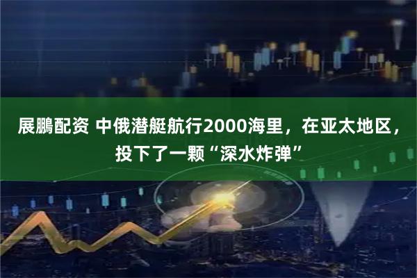 展鵬配资 中俄潜艇航行2000海里，在亚太地区，投下了一颗“深水炸弹”