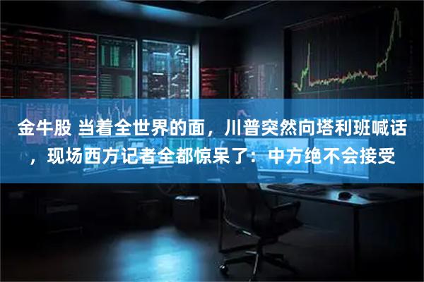 金牛股 当着全世界的面，川普突然向塔利班喊话，现场西方记者全都惊呆了：中方绝不会接受