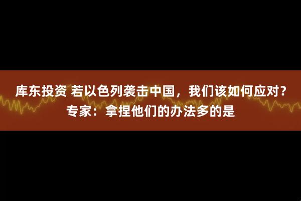 库东投资 若以色列袭击中国，我们该如何应对？专家：拿捏他们的办法多的是