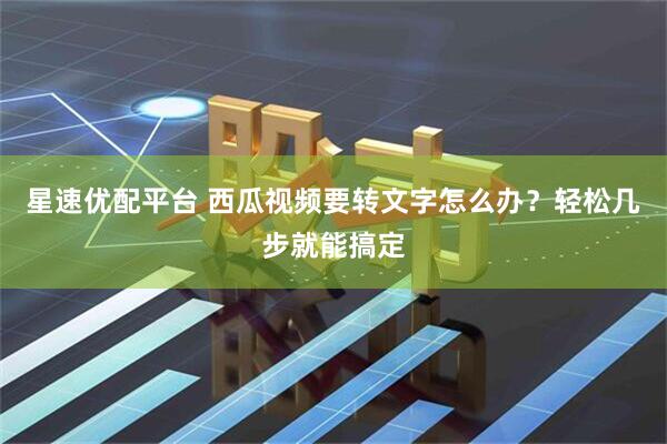 星速优配平台 西瓜视频要转文字怎么办？轻松几步就能搞定
