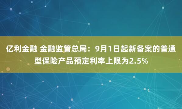 亿利金融 金融监管总局：9月1日起新备案的普通型保险产品预定利率上限为2.5%