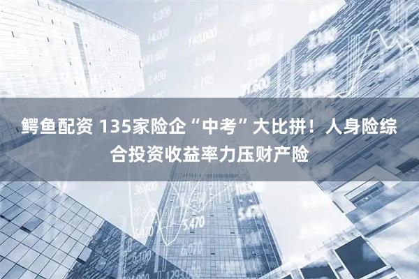 鳄鱼配资 135家险企“中考”大比拼！人身险综合投资收益率力压财产险