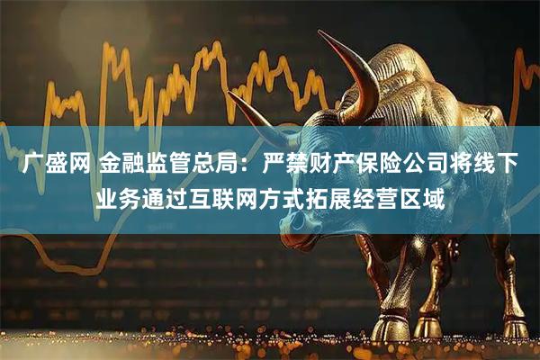 广盛网 金融监管总局：严禁财产保险公司将线下业务通过互联网方式拓展经营区域