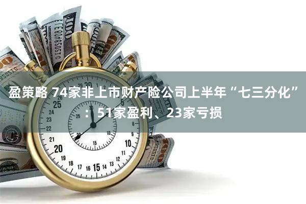 盈策略 74家非上市财产险公司上半年“七三分化”：51家盈利、23家亏损