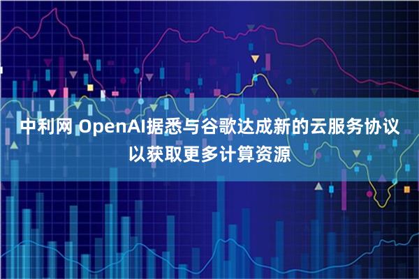中利网 OpenAI据悉与谷歌达成新的云服务协议以获取更多计算资源