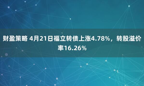 财盈策略 4月21日福立转债上涨4.78%，转股溢价率16.26%