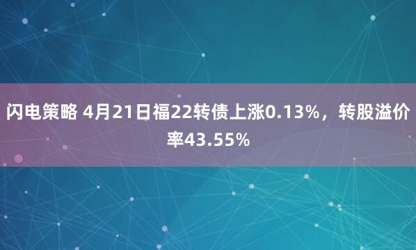 闪电策略 4月21日福22转债上涨0.13%，转股溢价率43.55%