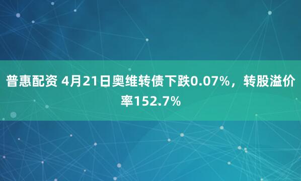 普惠配资 4月21日奥维转债下跌0.07%，转股溢价率152.7%
