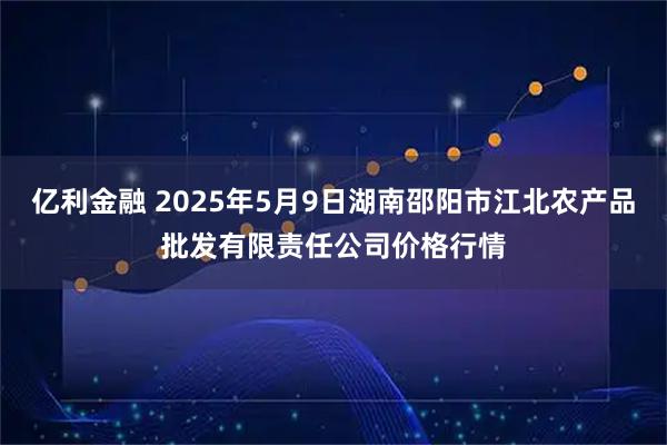 亿利金融 2025年5月9日湖南邵阳市江北农产品批发有限责任公司价格行情