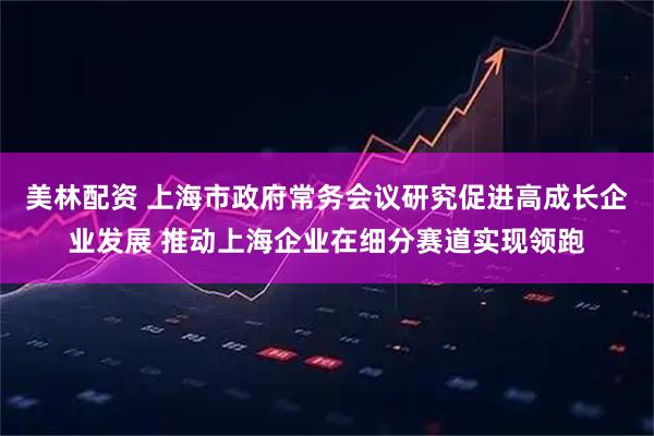 美林配资 上海市政府常务会议研究促进高成长企业发展 推动上海企业在细分赛道实现领跑