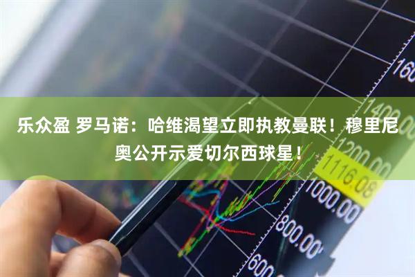 乐众盈 罗马诺：哈维渴望立即执教曼联！穆里尼奥公开示爱切尔西球星！