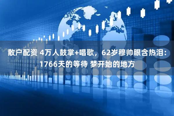散户配资 4万人鼓掌+唱歌，62岁穆帅眼含热泪：1766天的等待 梦开始的地方