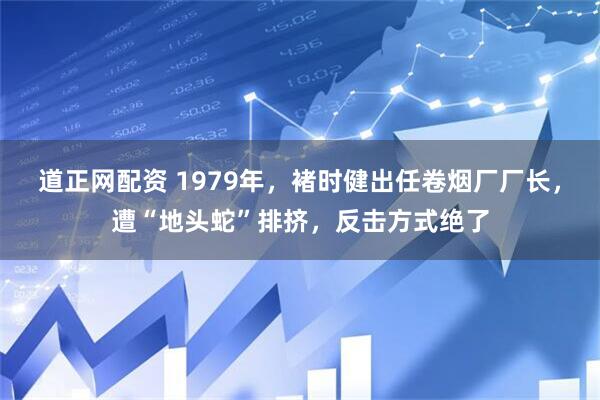 道正网配资 1979年，褚时健出任卷烟厂厂长，遭“地头蛇”排挤，反击方式绝了