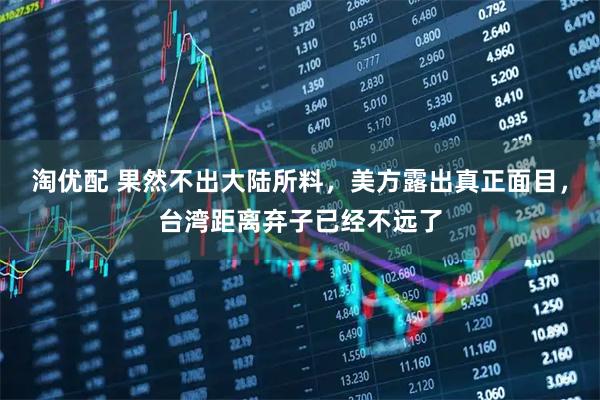 淘优配 果然不出大陆所料，美方露出真正面目，台湾距离弃子已经不远了