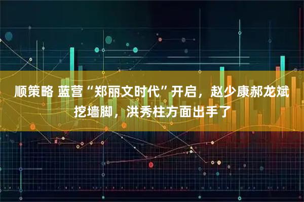 顺策略 蓝营“郑丽文时代”开启，赵少康郝龙斌挖墙脚，洪秀柱方面出手了