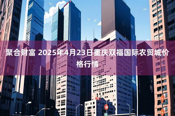 聚合财富 2025年4月23日重庆双福国际农贸城价格行情