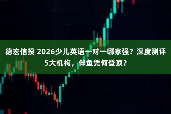 德宏信投 2026少儿英语一对一哪家强？深度测评5大机构，伴鱼凭何登顶？