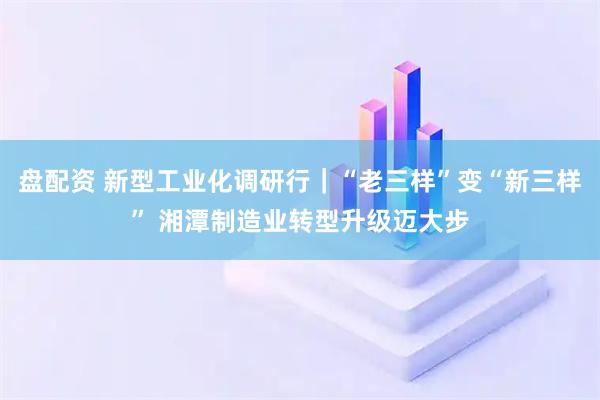 盘配资 新型工业化调研行｜“老三样”变“新三样” 湘潭制造业转型升级迈大步