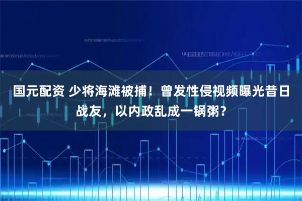 国元配资 少将海滩被捕！曾发性侵视频曝光昔日战友，以内政乱成一锅粥？