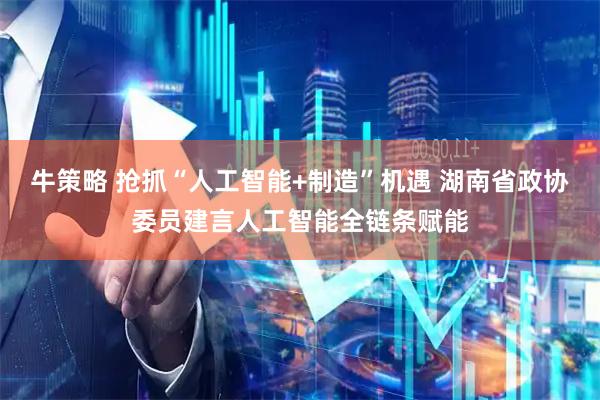 牛策略 抢抓“人工智能+制造”机遇 湖南省政协委员建言人工智能全链条赋能