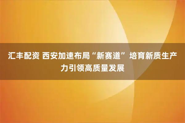 汇丰配资 西安加速布局“新赛道” 培育新质生产力引领高质量发展