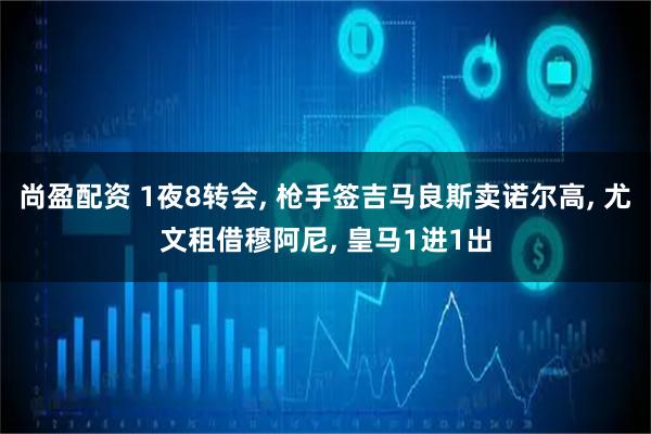尚盈配资 1夜8转会, 枪手签吉马良斯卖诺尔高, 尤文租借穆阿尼, 皇马1进1出